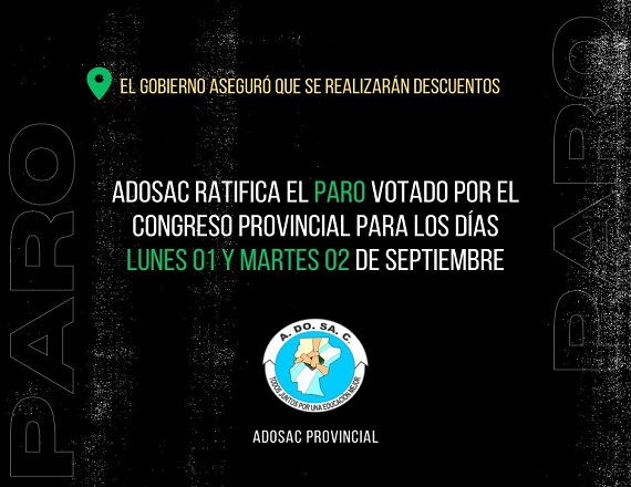 “Frente a las declaraciones de los funcionarios de Gobierno, que sostienen que se aplicarán descuentos, se ratifica el paro votado por el Congreso Provincial para los días lunes 1 y martes 2 de septiembre”, remarcó ADOSAC.
